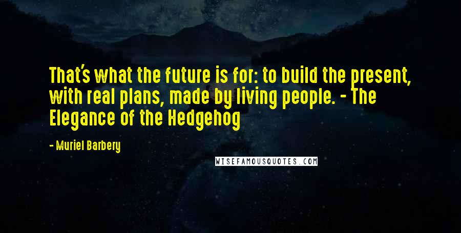 Muriel Barbery Quotes: That's what the future is for: to build the present, with real plans, made by living people. - The Elegance of the Hedgehog