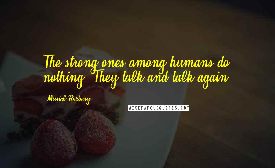 Muriel Barbery Quotes: The strong ones among humans do nothing. They talk and talk again.