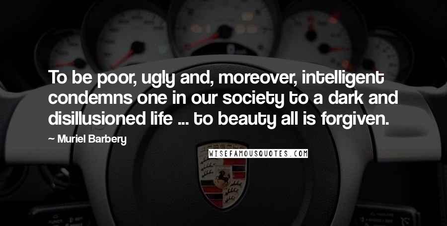 Muriel Barbery Quotes: To be poor, ugly and, moreover, intelligent condemns one in our society to a dark and disillusioned life ... to beauty all is forgiven.