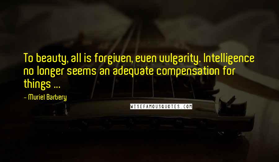 Muriel Barbery Quotes: To beauty, all is forgiven, even vulgarity. Intelligence no longer seems an adequate compensation for things ...