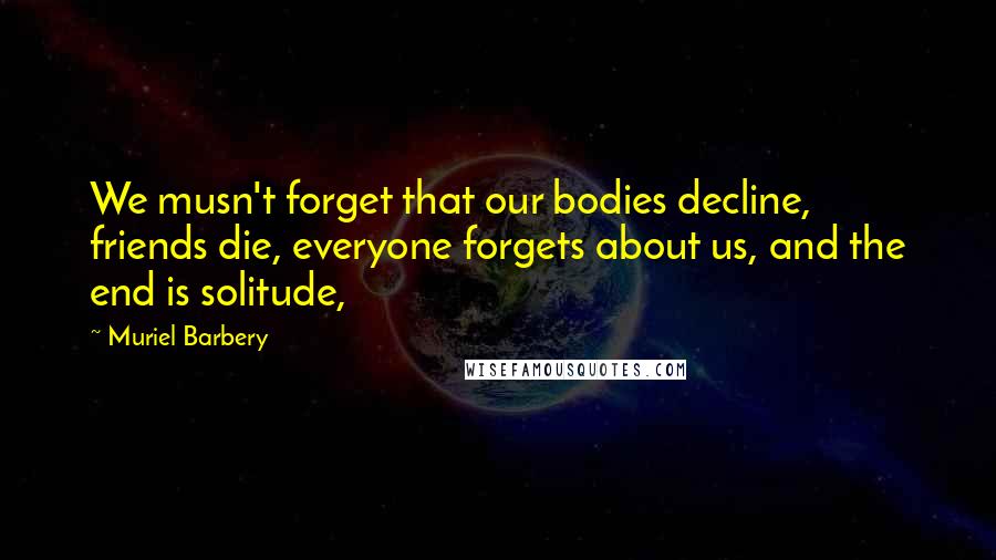 Muriel Barbery Quotes: We musn't forget that our bodies decline, friends die, everyone forgets about us, and the end is solitude,
