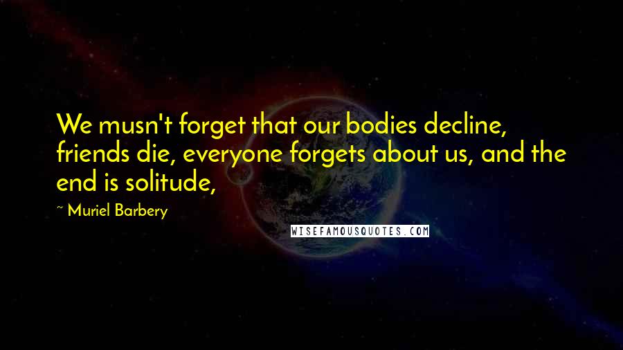 Muriel Barbery Quotes: We musn't forget that our bodies decline, friends die, everyone forgets about us, and the end is solitude,