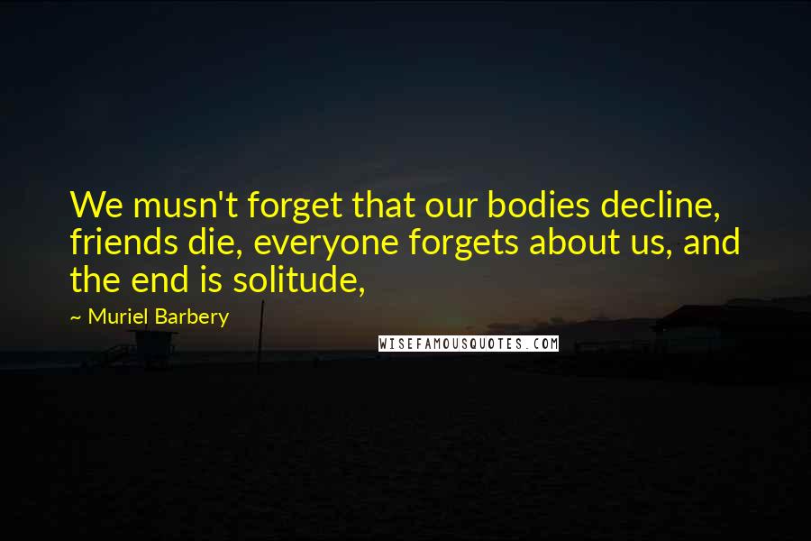 Muriel Barbery Quotes: We musn't forget that our bodies decline, friends die, everyone forgets about us, and the end is solitude,