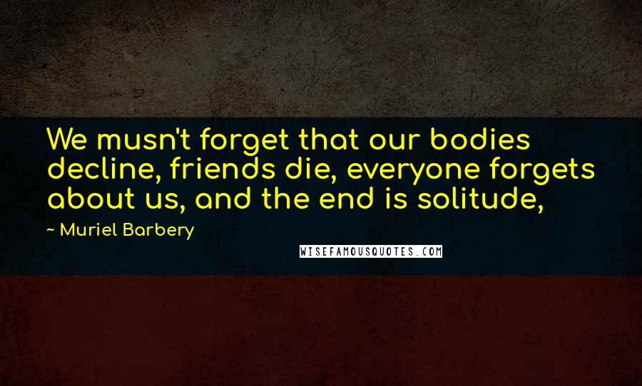 Muriel Barbery Quotes: We musn't forget that our bodies decline, friends die, everyone forgets about us, and the end is solitude,