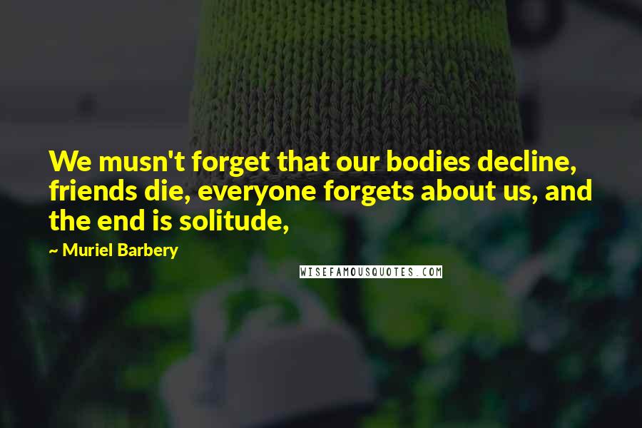 Muriel Barbery Quotes: We musn't forget that our bodies decline, friends die, everyone forgets about us, and the end is solitude,