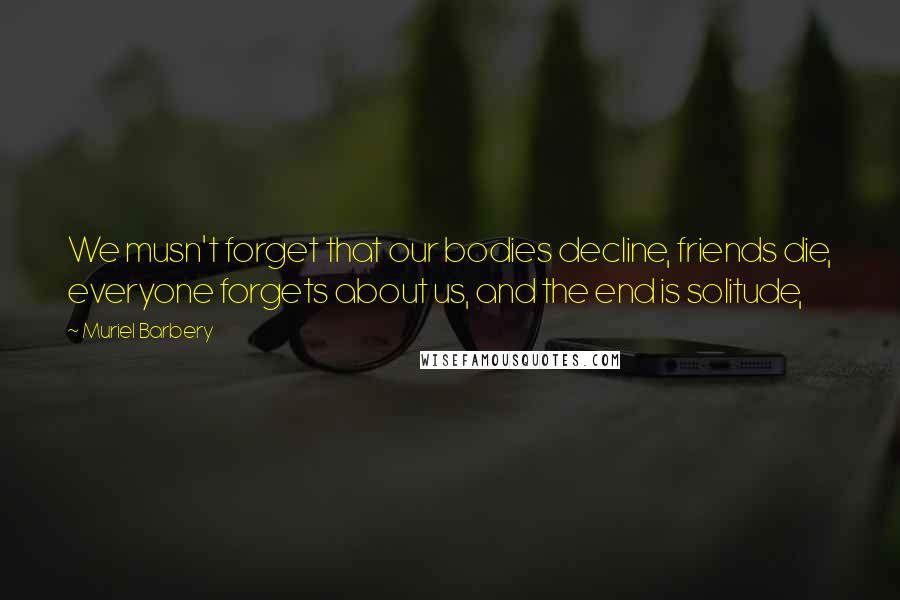 Muriel Barbery Quotes: We musn't forget that our bodies decline, friends die, everyone forgets about us, and the end is solitude,