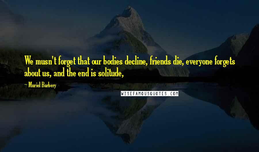 Muriel Barbery Quotes: We musn't forget that our bodies decline, friends die, everyone forgets about us, and the end is solitude,