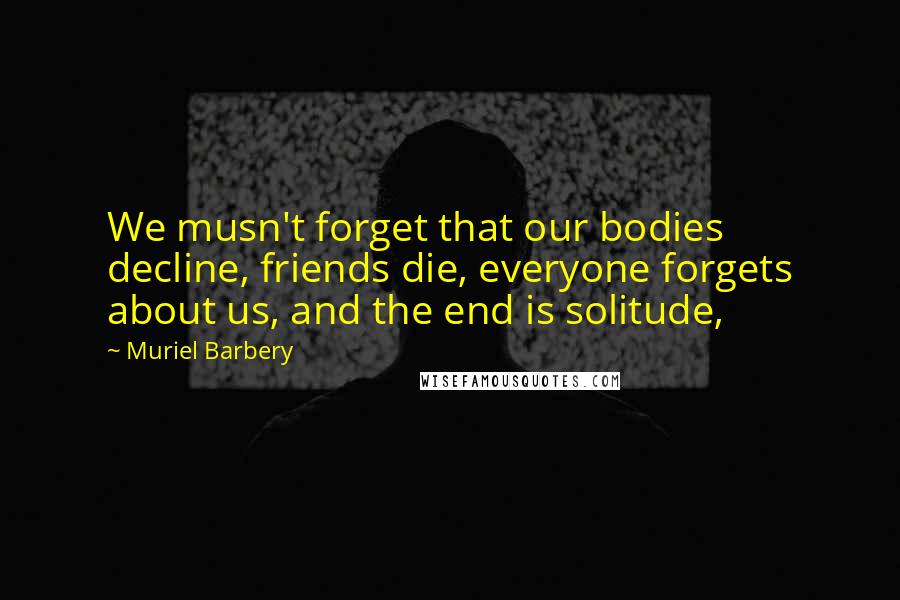 Muriel Barbery Quotes: We musn't forget that our bodies decline, friends die, everyone forgets about us, and the end is solitude,