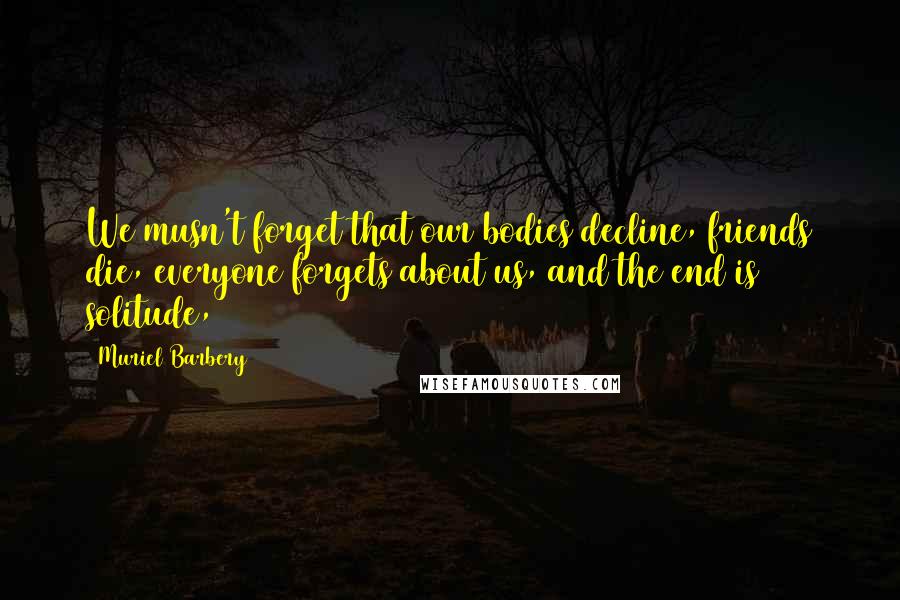 Muriel Barbery Quotes: We musn't forget that our bodies decline, friends die, everyone forgets about us, and the end is solitude,