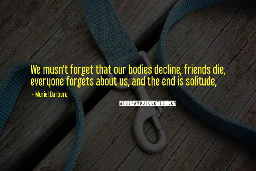 Muriel Barbery Quotes: We musn't forget that our bodies decline, friends die, everyone forgets about us, and the end is solitude,