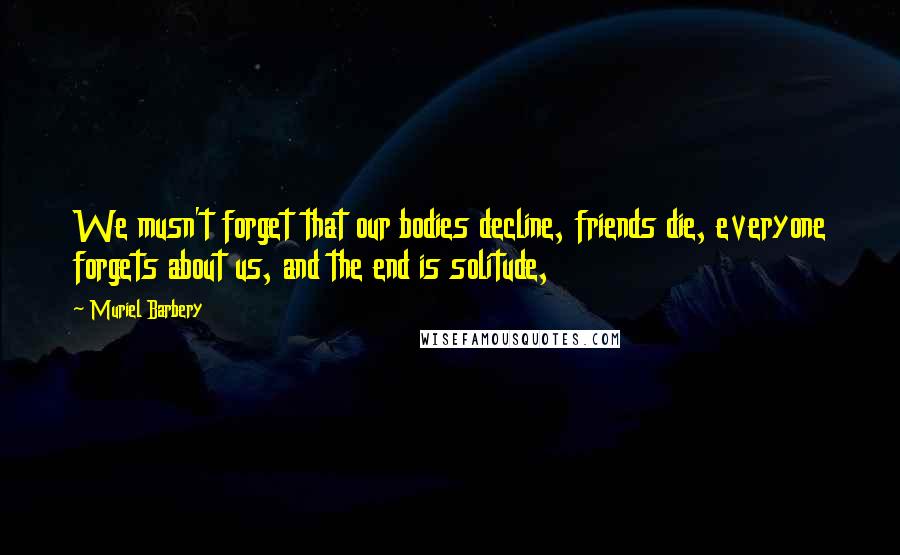 Muriel Barbery Quotes: We musn't forget that our bodies decline, friends die, everyone forgets about us, and the end is solitude,