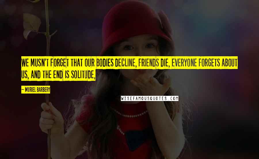 Muriel Barbery Quotes: We musn't forget that our bodies decline, friends die, everyone forgets about us, and the end is solitude,