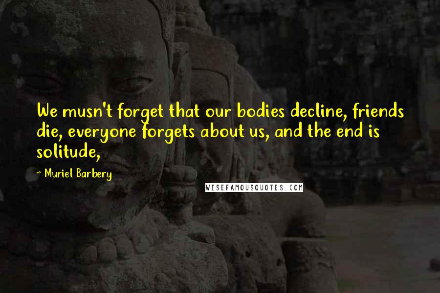 Muriel Barbery Quotes: We musn't forget that our bodies decline, friends die, everyone forgets about us, and the end is solitude,