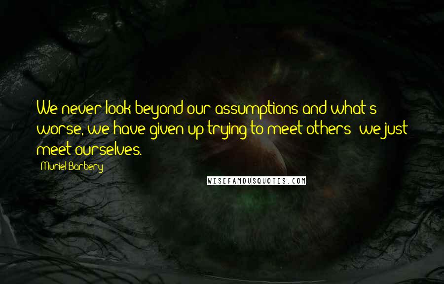 Muriel Barbery Quotes: We never look beyond our assumptions and what's worse, we have given up trying to meet others; we just meet ourselves.