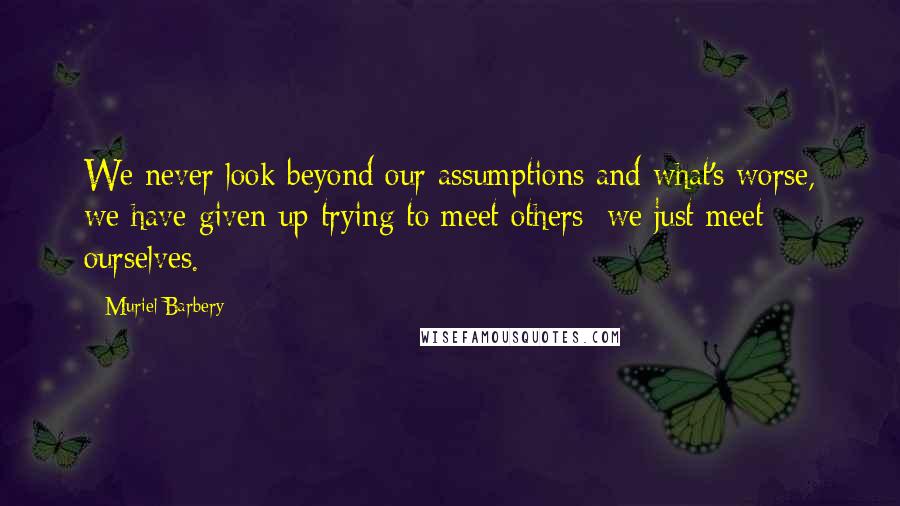 Muriel Barbery Quotes: We never look beyond our assumptions and what's worse, we have given up trying to meet others; we just meet ourselves.