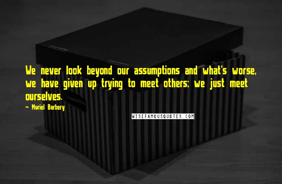 Muriel Barbery Quotes: We never look beyond our assumptions and what's worse, we have given up trying to meet others; we just meet ourselves.