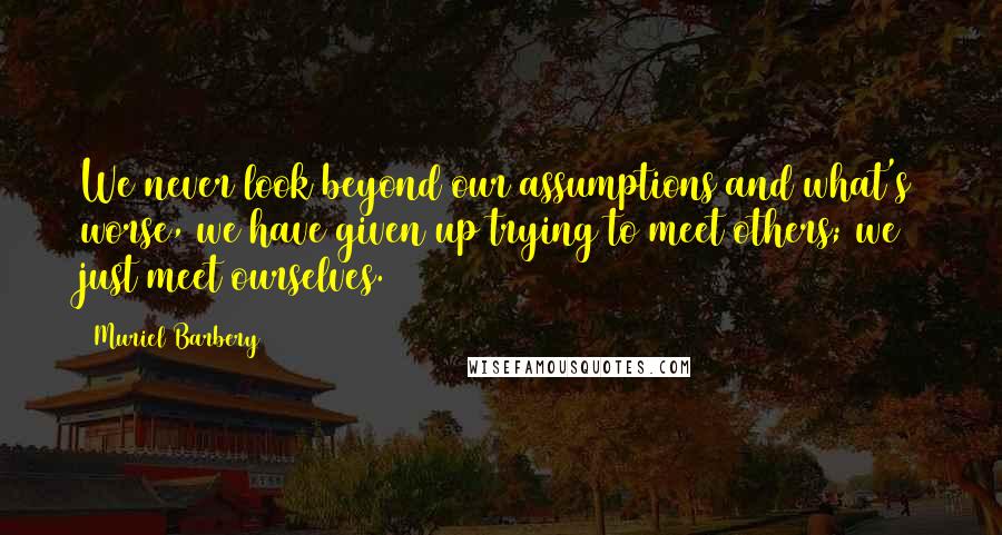 Muriel Barbery Quotes: We never look beyond our assumptions and what's worse, we have given up trying to meet others; we just meet ourselves.