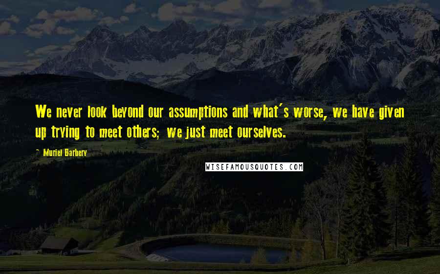 Muriel Barbery Quotes: We never look beyond our assumptions and what's worse, we have given up trying to meet others; we just meet ourselves.