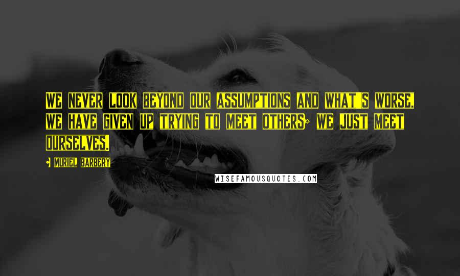 Muriel Barbery Quotes: We never look beyond our assumptions and what's worse, we have given up trying to meet others; we just meet ourselves.