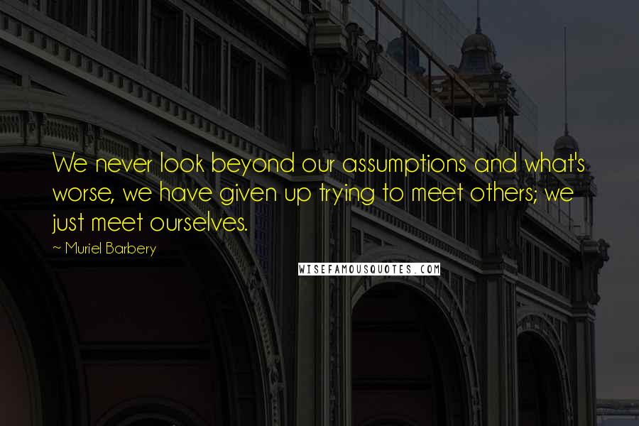 Muriel Barbery Quotes: We never look beyond our assumptions and what's worse, we have given up trying to meet others; we just meet ourselves.