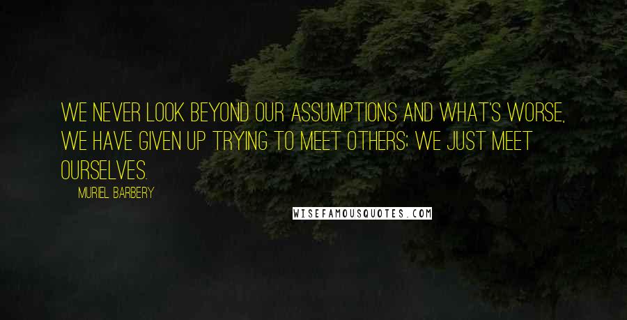 Muriel Barbery Quotes: We never look beyond our assumptions and what's worse, we have given up trying to meet others; we just meet ourselves.