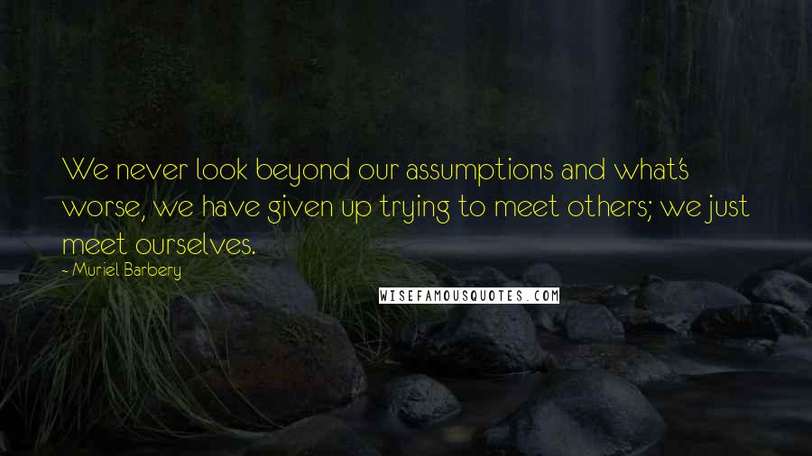 Muriel Barbery Quotes: We never look beyond our assumptions and what's worse, we have given up trying to meet others; we just meet ourselves.