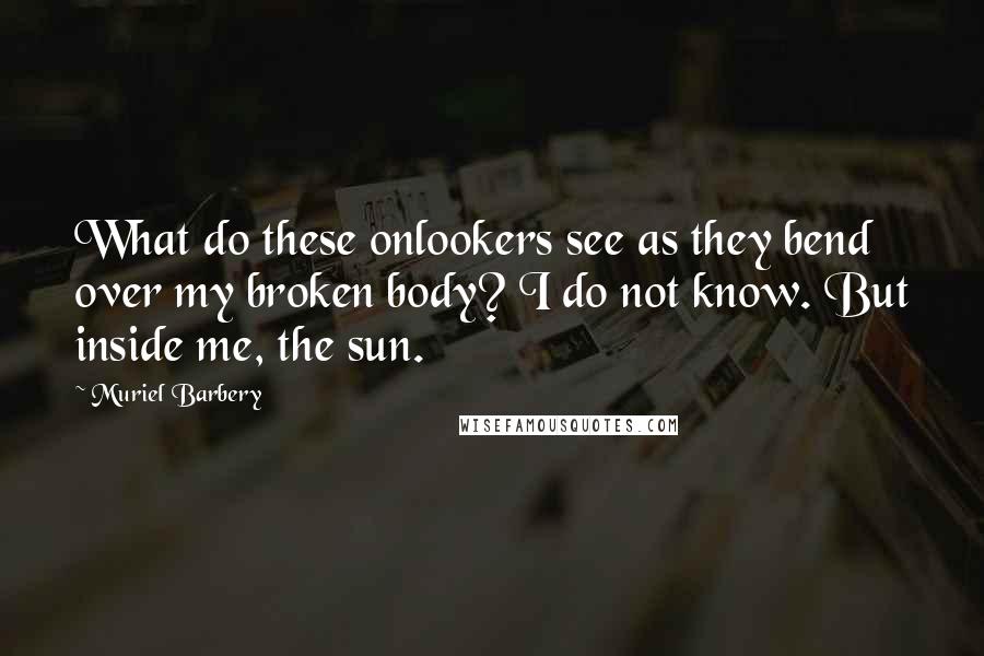 Muriel Barbery Quotes: What do these onlookers see as they bend over my broken body? I do not know. But inside me, the sun.