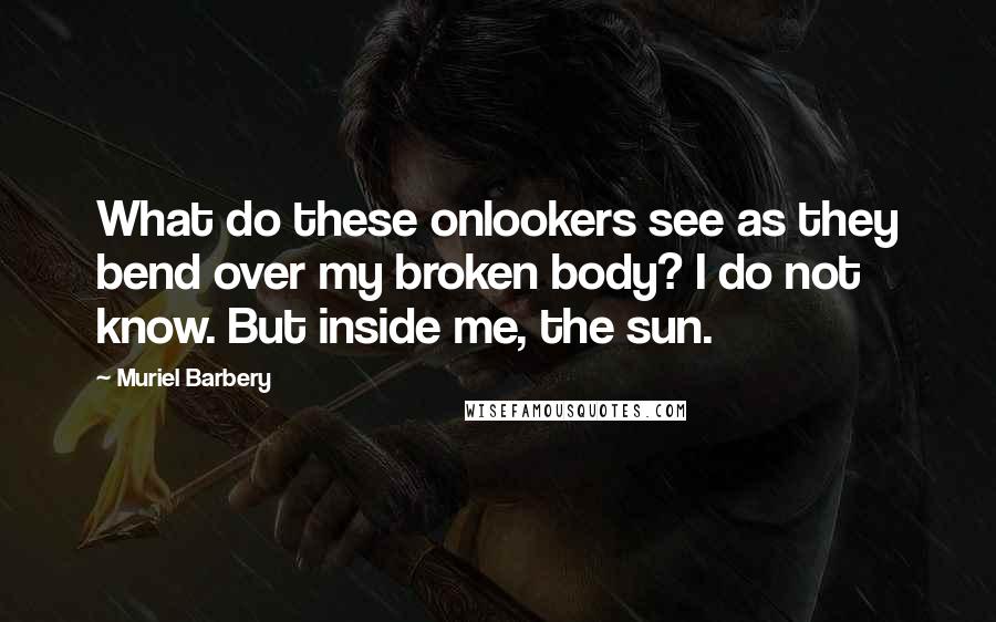 Muriel Barbery Quotes: What do these onlookers see as they bend over my broken body? I do not know. But inside me, the sun.
