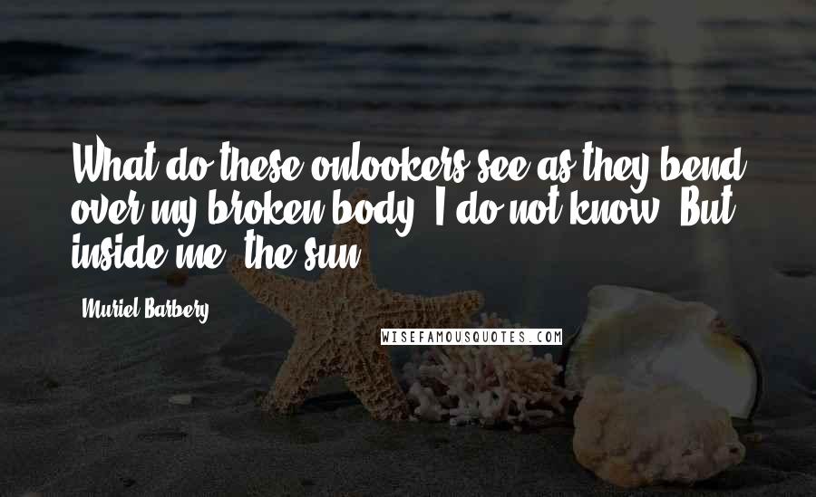 Muriel Barbery Quotes: What do these onlookers see as they bend over my broken body? I do not know. But inside me, the sun.