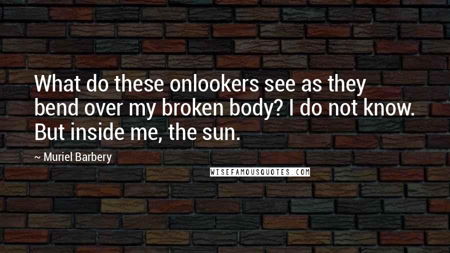 Muriel Barbery Quotes: What do these onlookers see as they bend over my broken body? I do not know. But inside me, the sun.