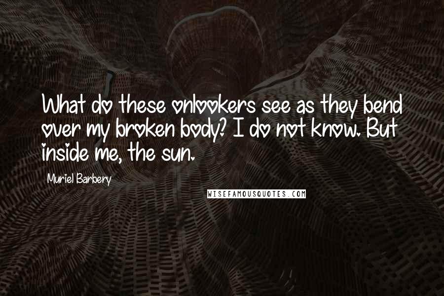 Muriel Barbery Quotes: What do these onlookers see as they bend over my broken body? I do not know. But inside me, the sun.