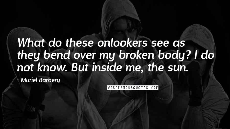 Muriel Barbery Quotes: What do these onlookers see as they bend over my broken body? I do not know. But inside me, the sun.