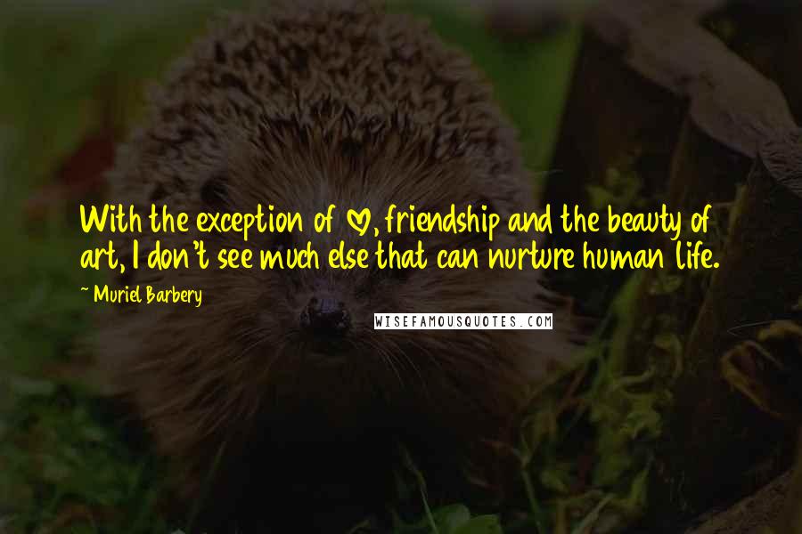 Muriel Barbery Quotes: With the exception of love, friendship and the beauty of art, I don't see much else that can nurture human life.