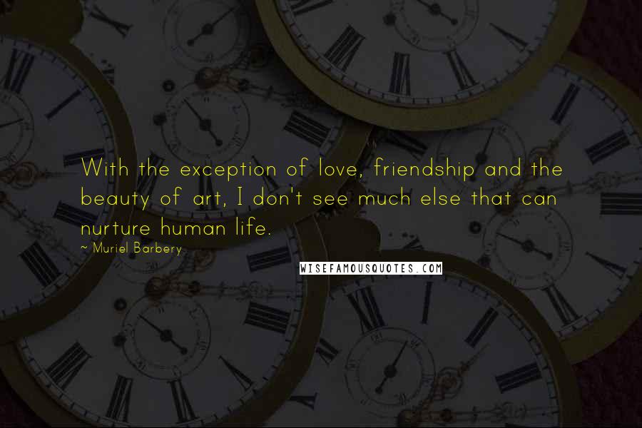 Muriel Barbery Quotes: With the exception of love, friendship and the beauty of art, I don't see much else that can nurture human life.