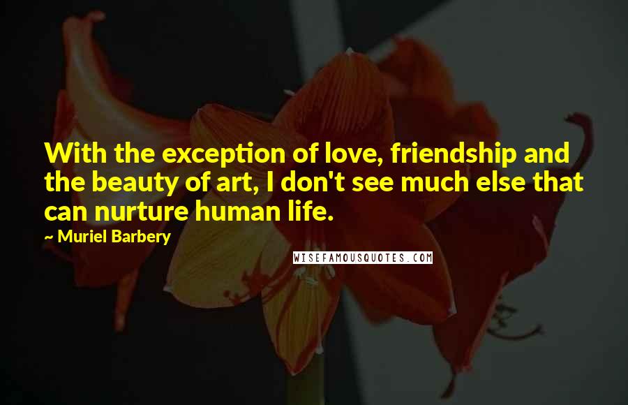 Muriel Barbery Quotes: With the exception of love, friendship and the beauty of art, I don't see much else that can nurture human life.