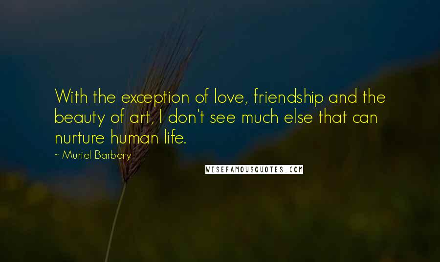 Muriel Barbery Quotes: With the exception of love, friendship and the beauty of art, I don't see much else that can nurture human life.