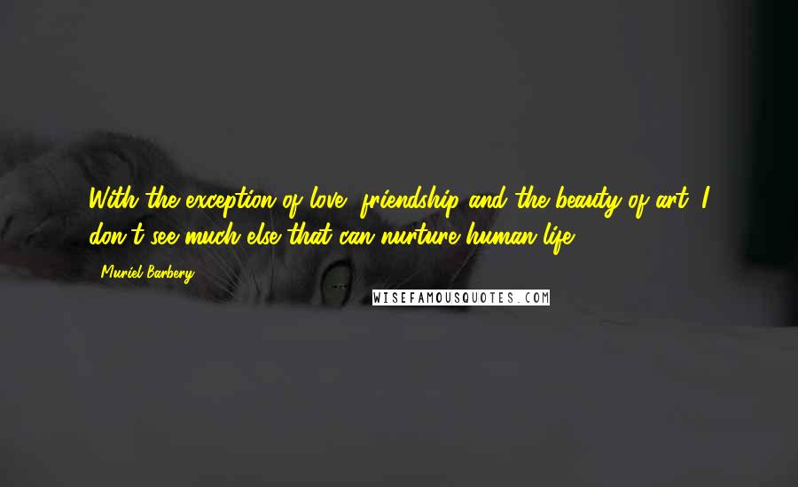 Muriel Barbery Quotes: With the exception of love, friendship and the beauty of art, I don't see much else that can nurture human life.