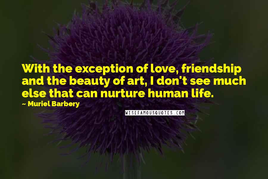 Muriel Barbery Quotes: With the exception of love, friendship and the beauty of art, I don't see much else that can nurture human life.