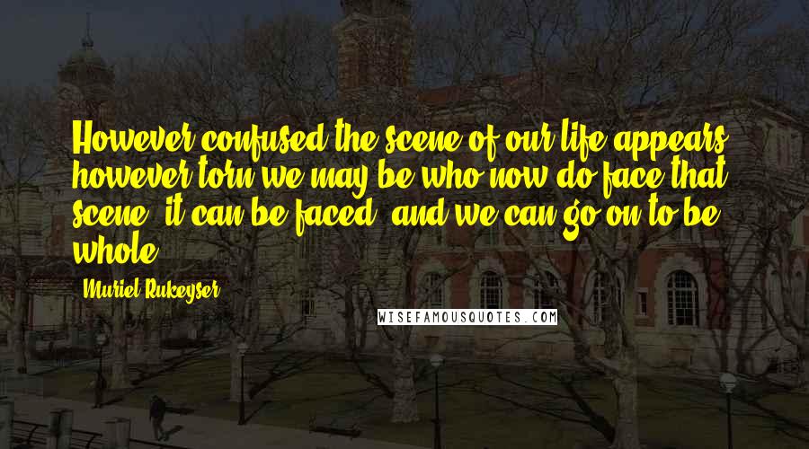 Muriel Rukeyser Quotes: However confused the scene of our life appears, however torn we may be who now do face that scene, it can be faced, and we can go on to be whole.
