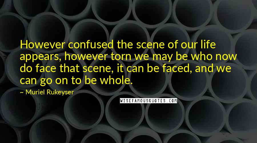 Muriel Rukeyser Quotes: However confused the scene of our life appears, however torn we may be who now do face that scene, it can be faced, and we can go on to be whole.