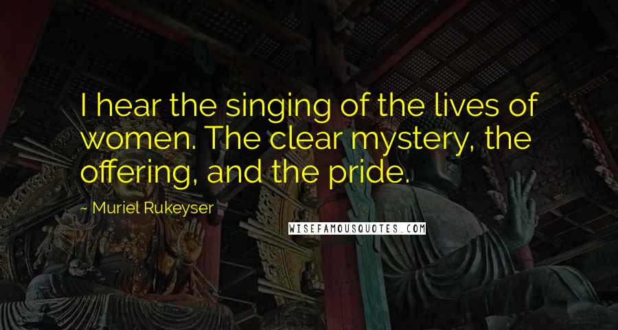 Muriel Rukeyser Quotes: I hear the singing of the lives of women. The clear mystery, the offering, and the pride.