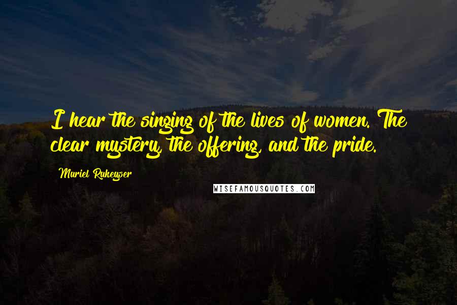 Muriel Rukeyser Quotes: I hear the singing of the lives of women. The clear mystery, the offering, and the pride.