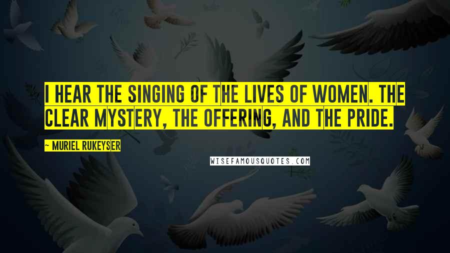 Muriel Rukeyser Quotes: I hear the singing of the lives of women. The clear mystery, the offering, and the pride.