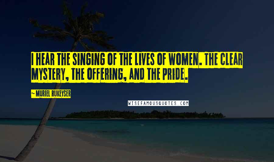 Muriel Rukeyser Quotes: I hear the singing of the lives of women. The clear mystery, the offering, and the pride.