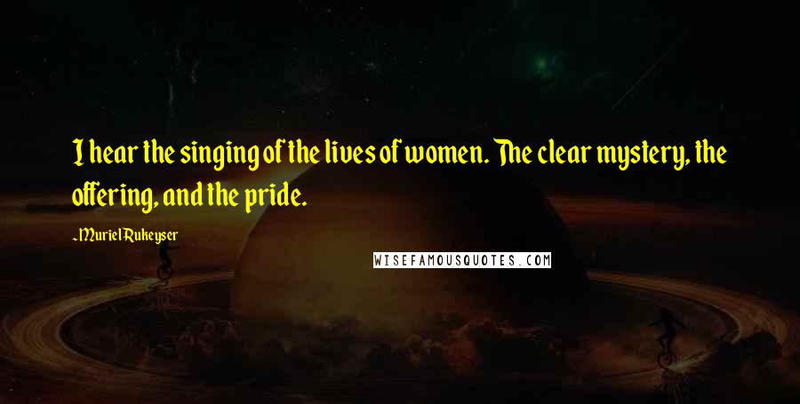 Muriel Rukeyser Quotes: I hear the singing of the lives of women. The clear mystery, the offering, and the pride.