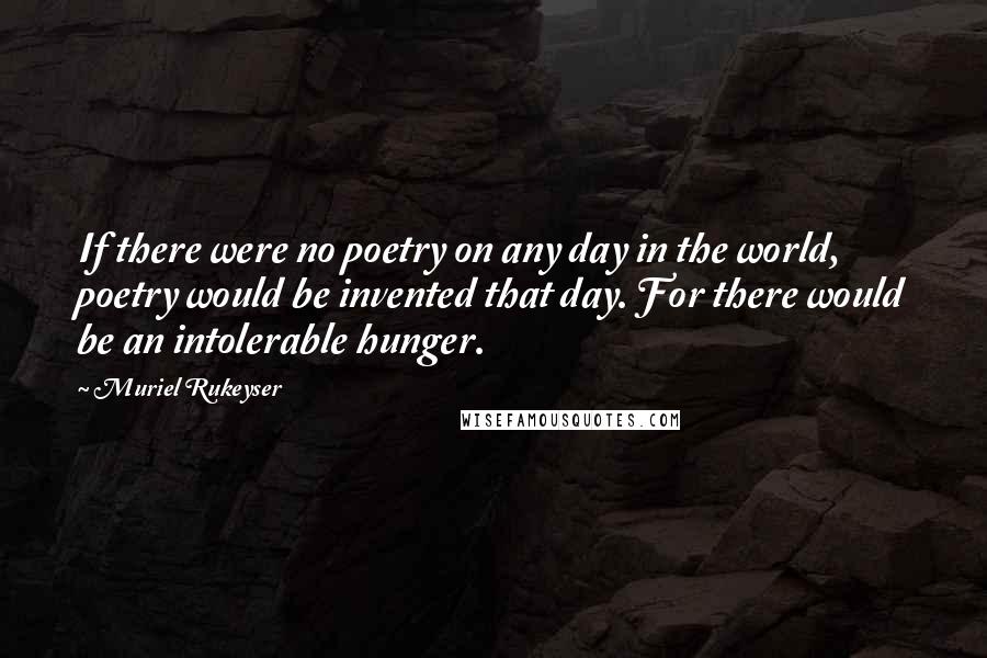 Muriel Rukeyser Quotes: If there were no poetry on any day in the world, poetry would be invented that day. For there would be an intolerable hunger.