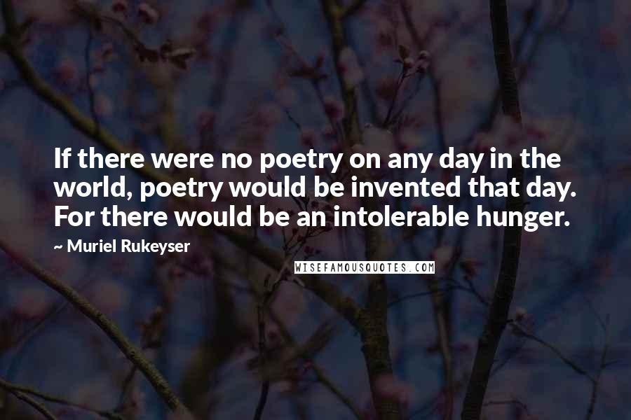 Muriel Rukeyser Quotes: If there were no poetry on any day in the world, poetry would be invented that day. For there would be an intolerable hunger.