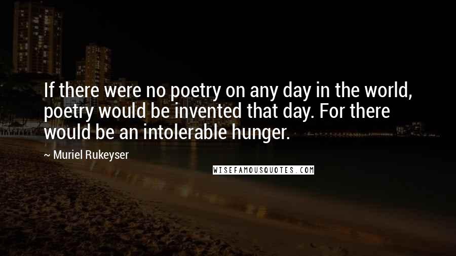 Muriel Rukeyser Quotes: If there were no poetry on any day in the world, poetry would be invented that day. For there would be an intolerable hunger.