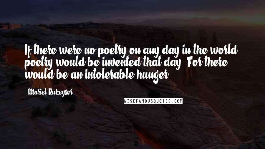 Muriel Rukeyser Quotes: If there were no poetry on any day in the world, poetry would be invented that day. For there would be an intolerable hunger.