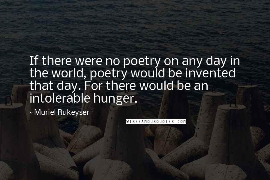 Muriel Rukeyser Quotes: If there were no poetry on any day in the world, poetry would be invented that day. For there would be an intolerable hunger.